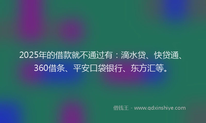 2025年的借款就不通过有：滴水贷、快贷通、360借条、平安口袋银行、东方汇等。