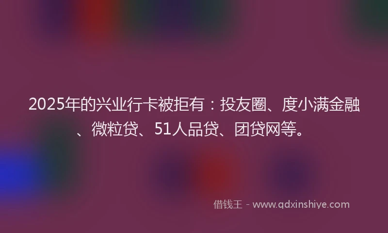 2025年的兴业行卡被拒有：投友圈、度小满金融、微粒贷、51人品贷、团贷网等。