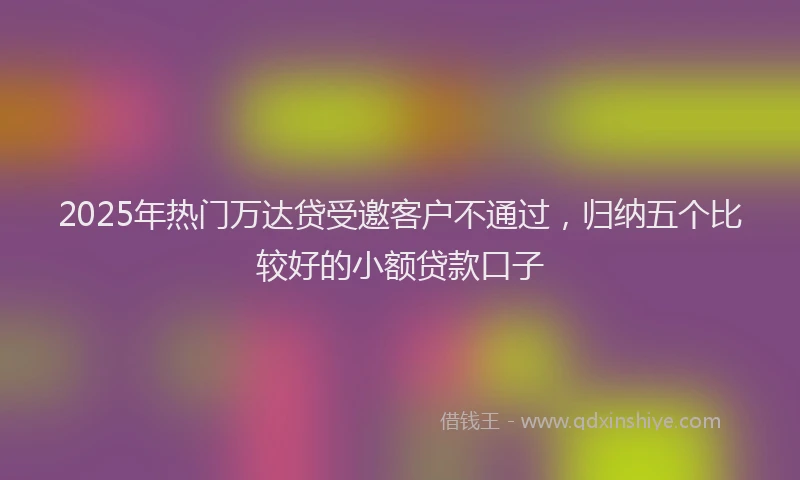 2025年热门万达贷受邀客户不通过，归纳五个比较好的小额贷款口子