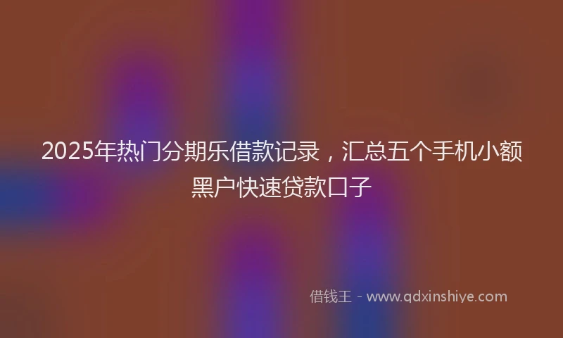 2025年热门分期乐借款记录，汇总五个手机小额黑户快速贷款口子