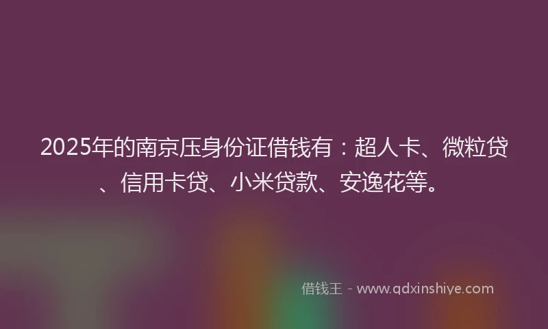 2025年的南京压身份证借钱有：超人卡、微粒贷、信用卡贷、小米贷款、安逸花等。