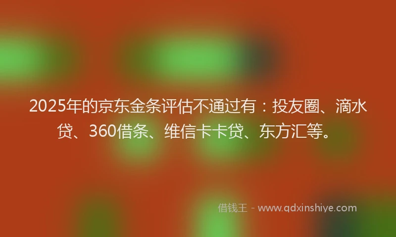 2025年的京东金条评估不通过有：投友圈、滴水贷、360借条、维信卡卡贷、东方汇等。