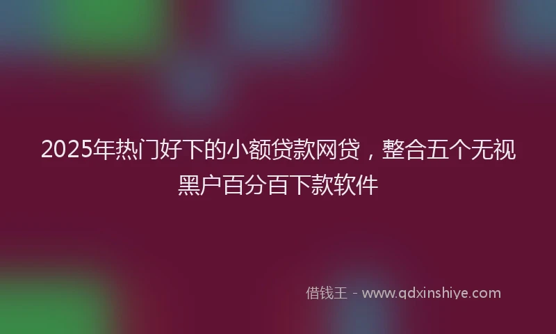2025年热门好下的小额贷款网贷，整合五个无视黑户百分百下款软件
