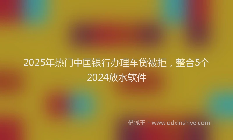 2025年热门中国银行办理车贷被拒，整合5个2024放水软件