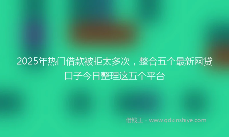 2025年热门借款被拒太多次，整合五个最新网贷口子今日整理这五个平台