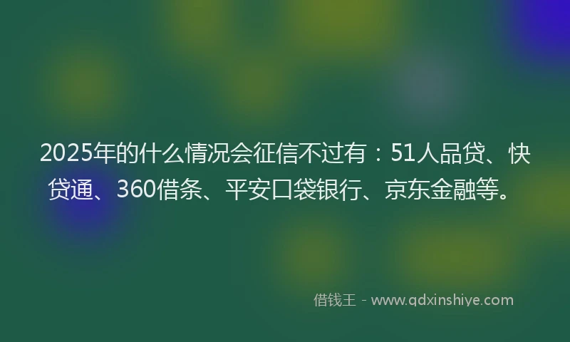 2025年的什么情况会征信不过有：51人品贷、快贷通、360借条、平安口袋银行、京东金融等。
