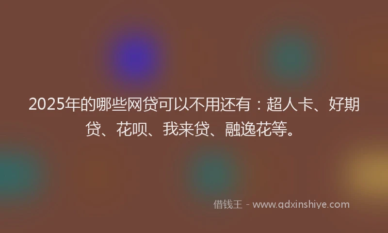 2025年的哪些网贷可以不用还有：超人卡、好期贷、花呗、我来贷、融逸花等。