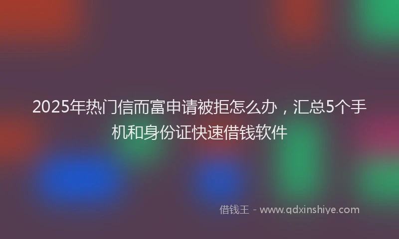 2025年热门信而富申请被拒怎么办，汇总5个手机和身份证快速借钱软件