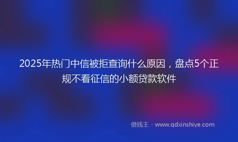 2025年热门中信被拒查询什么原因，盘点5个正规不看征信的小额贷款软件