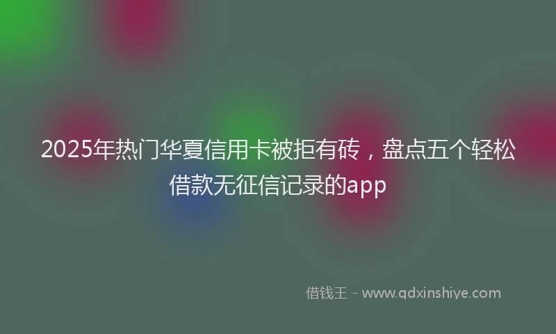 2025年热门华夏信用卡被拒有砖，盘点五个轻松借款无征信记录的app