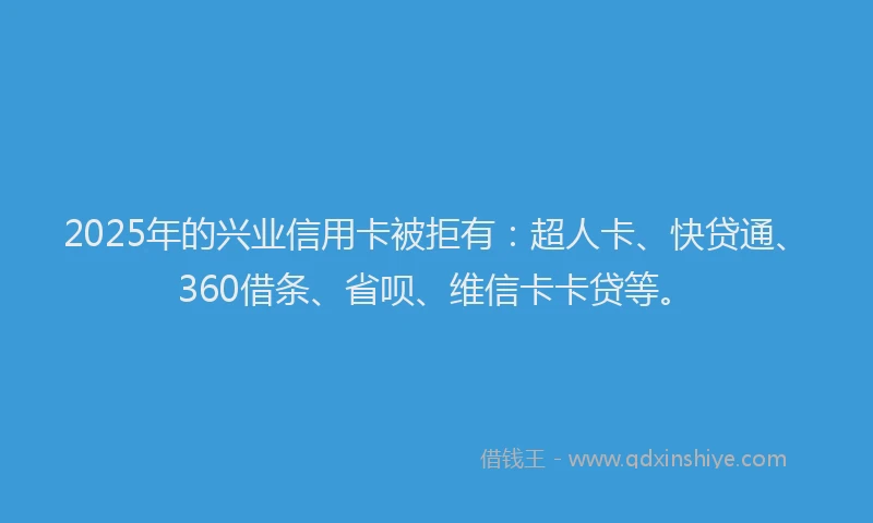 2025年的兴业信用卡被拒有：超人卡、快贷通、360借条、省呗、维信卡卡贷等。