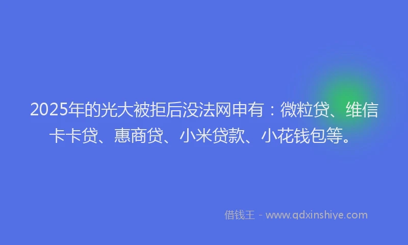 2025年的光大被拒后没法网申有：微粒贷、维信卡卡贷、惠商贷、小米贷款、小花钱包等。
