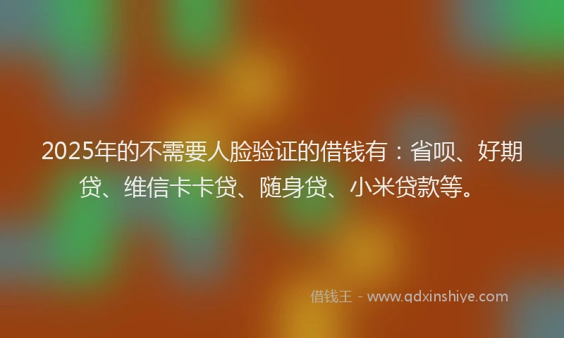 2025年的不需要人脸验证的借钱有：省呗、好期贷、维信卡卡贷、随身贷、小米贷款等。
