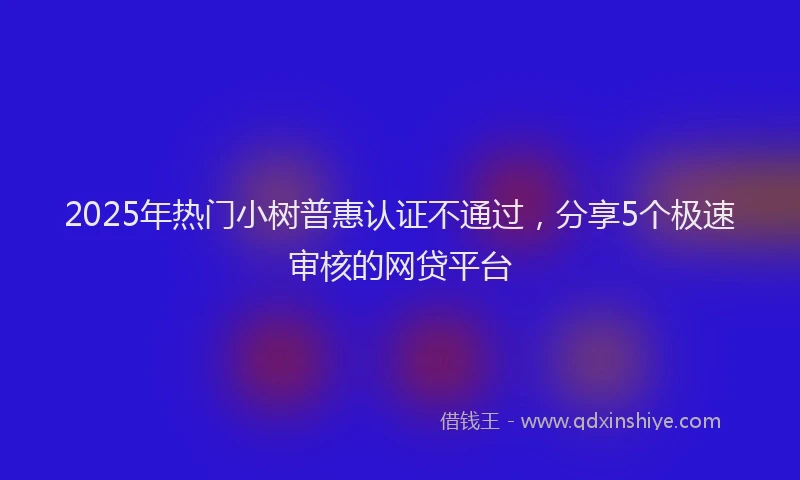 2025年热门小树普惠认证不通过，分享5个极速审核的网贷平台