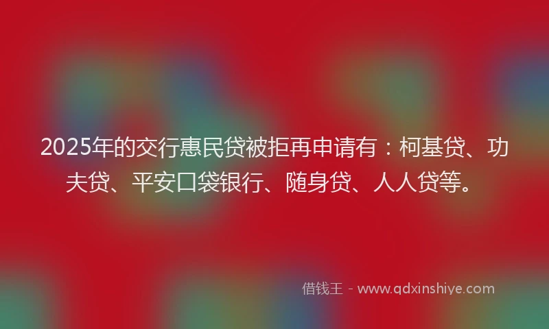 2025年的交行惠民贷被拒再申请有：柯基贷、功夫贷、平安口袋银行、随身贷、人人贷等。
