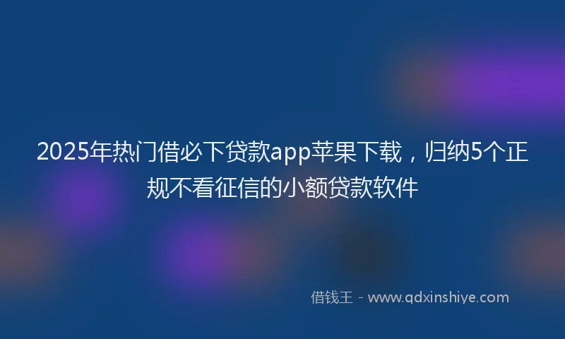 2025年热门借必下贷款app苹果下载，归纳5个正规不看征信的小额贷款软件