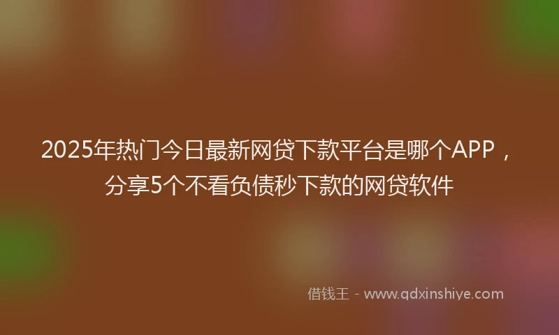 2025年热门今日最新网贷下款平台是哪个APP，分享5个不看负债秒下款的网贷软件