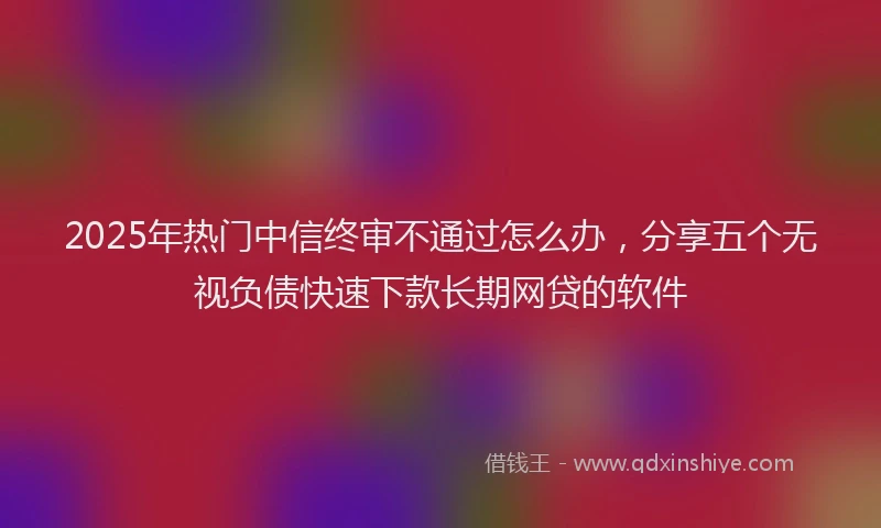 2025年热门中信终审不通过怎么办，分享五个无视负债快速下款长期网贷的软件