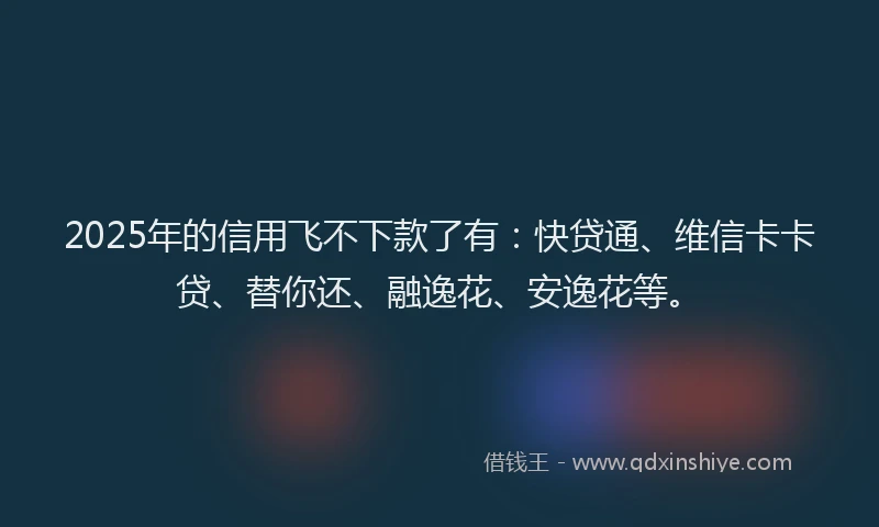 2025年的信用飞不下款了有：快贷通、维信卡卡贷、替你还、融逸花、安逸花等。