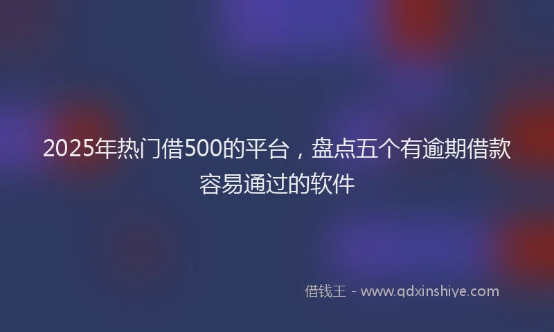 2025年热门借500的平台，盘点五个有逾期借款容易通过的软件