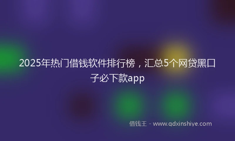 2025年热门借钱软件排行榜，汇总5个网贷黑口子必下款app