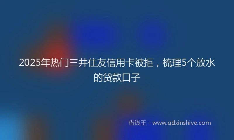 2025年热门三井住友信用卡被拒，梳理5个放水的贷款口子