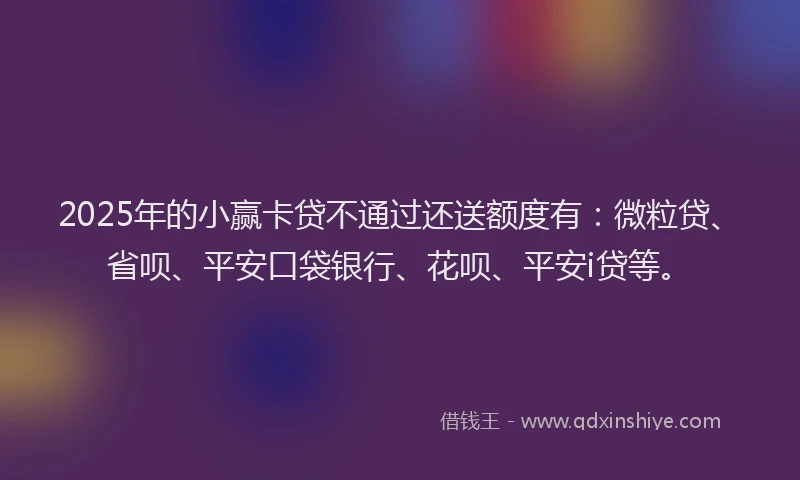 2025年的小赢卡贷不通过还送额度有：微粒贷、省呗、平安口袋银行、花呗、平安i贷等。
