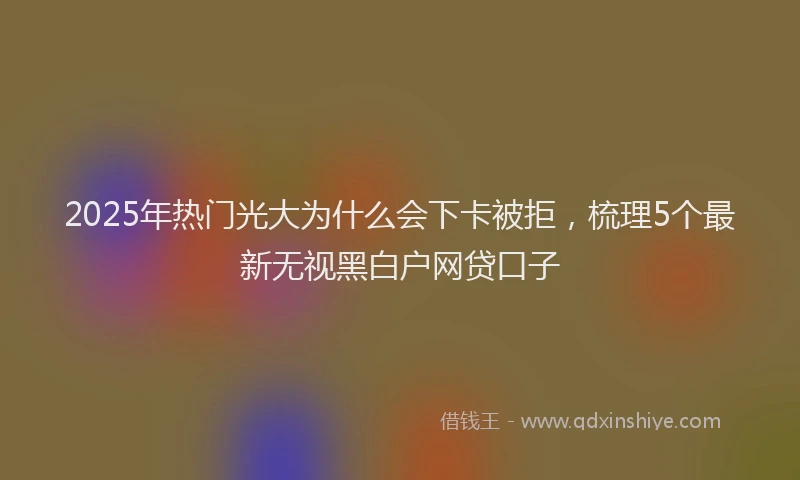 2025年热门光大为什么会下卡被拒，梳理5个最新无视黑白户网贷口子