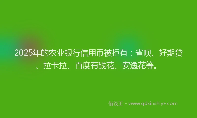 2025年的农业银行信用币被拒有：省呗、好期贷、拉卡拉、百度有钱花、安逸花等。