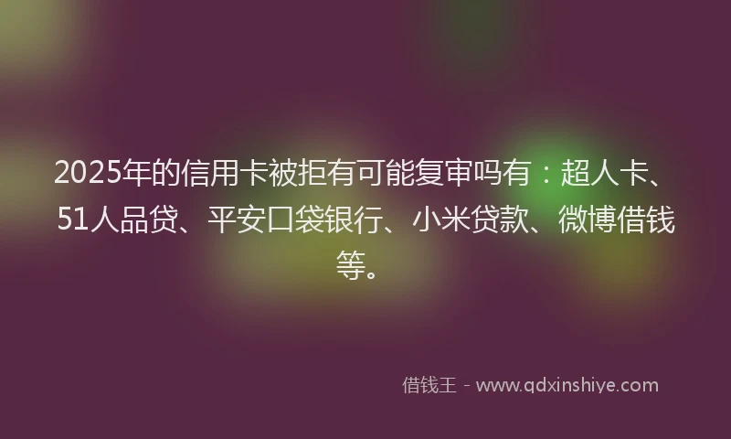 2025年的信用卡被拒有可能复审吗有：超人卡、51人品贷、平安口袋银行、小米贷款、微博借钱等。