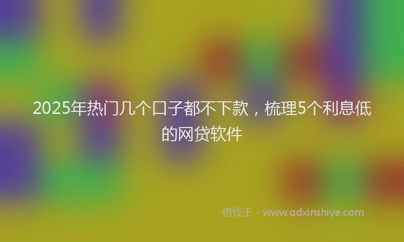 2025年热门几个口子都不下款，梳理5个利息低的网贷软件