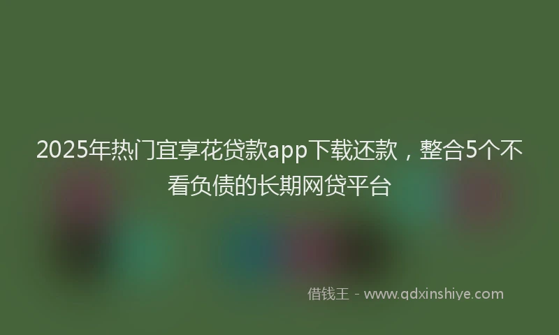 2025年热门宜享花贷款app下载还款，整合5个不看负债的长期网贷平台