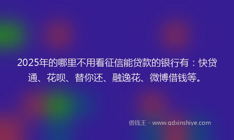 2025年的哪里不用看征信能贷款的银行有：快贷通、花呗、替你还、融逸花、微博借钱等。