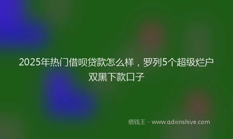 2025年热门借呗贷款怎么样，罗列5个超级烂户双黑下款口子