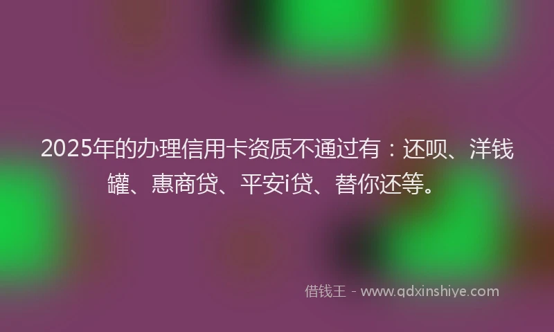 2025年的办理信用卡资质不通过有：还呗、洋钱罐、惠商贷、平安i贷、替你还等。