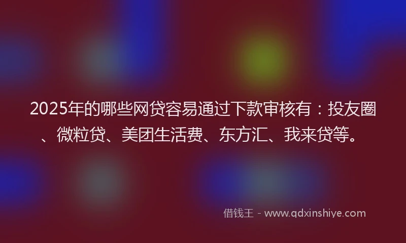 2025年的哪些网贷容易通过下款审核有：投友圈、微粒贷、美团生活费、东方汇、我来贷等。