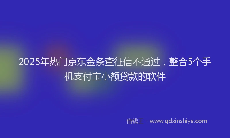 2025年热门京东金条查征信不通过，整合5个手机支付宝小额贷款的软件