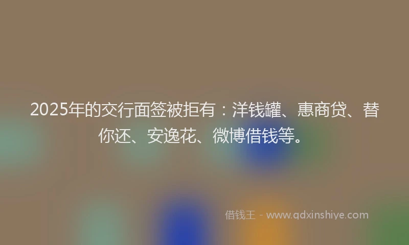 2025年的交行面签被拒有：洋钱罐、惠商贷、替你还、安逸花、微博借钱等。