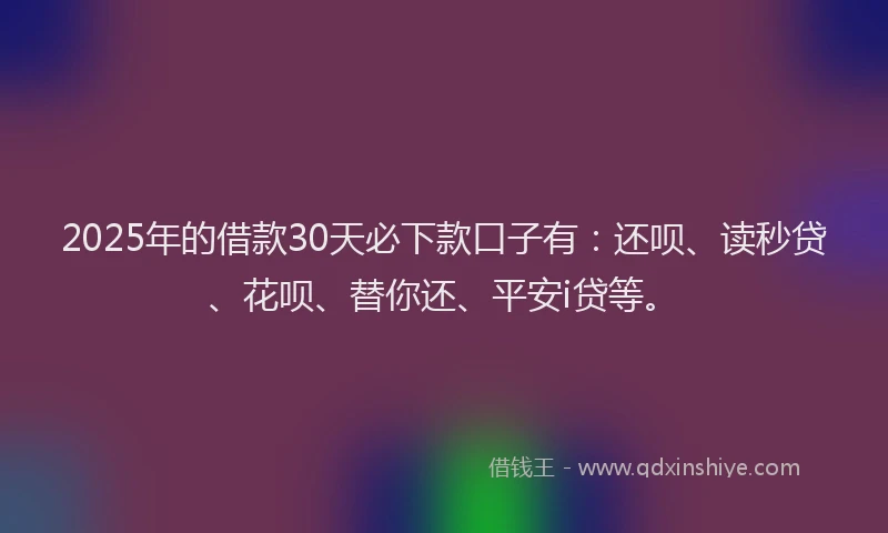 2025年的借款30天必下款口子有：还呗、读秒贷、花呗、替你还、平安i贷等。