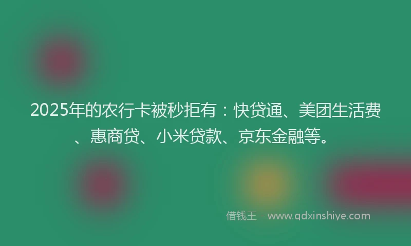 2025年的农行卡被秒拒有：快贷通、美团生活费、惠商贷、小米贷款、京东金融等。