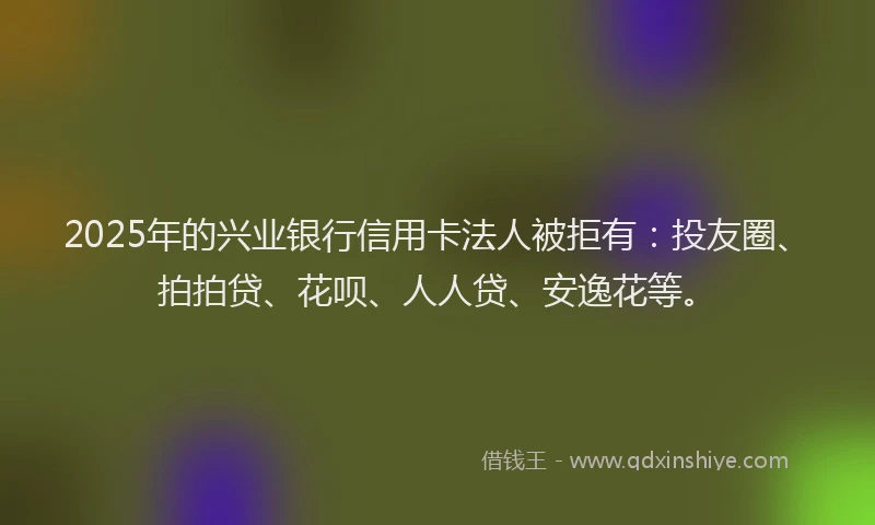 2025年的兴业银行信用卡法人被拒有：投友圈、拍拍贷、花呗、人人贷、安逸花等。