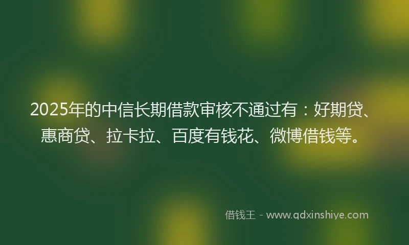2025年的中信长期借款审核不通过有：好期贷、惠商贷、拉卡拉、百度有钱花、微博借钱等。