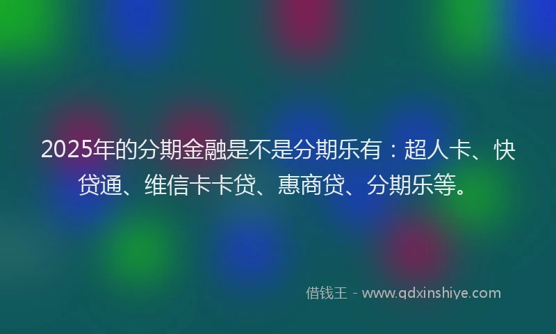 2025年的分期金融是不是分期乐有：超人卡、快贷通、维信卡卡贷、惠商贷、分期乐等。