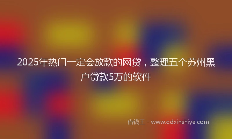 2025年热门一定会放款的网贷，整理五个苏州黑户贷款5万的软件