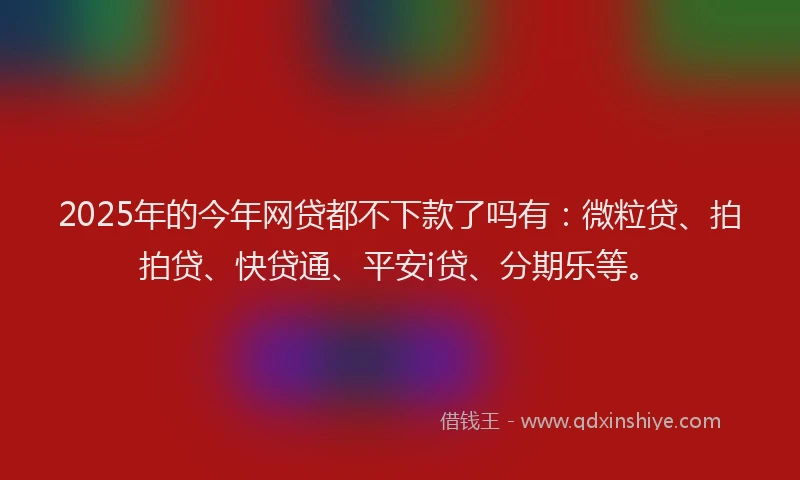 2025年的今年网贷都不下款了吗有：微粒贷、拍拍贷、快贷通、平安i贷、分期乐等。