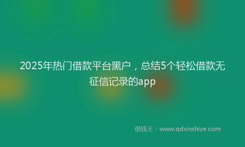2025年热门借款平台黑户，总结5个轻松借款无征信记录的app