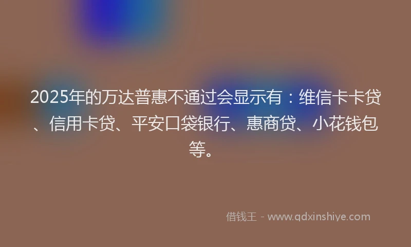 2025年的万达普惠不通过会显示有：维信卡卡贷、信用卡贷、平安口袋银行、惠商贷、小花钱包等。