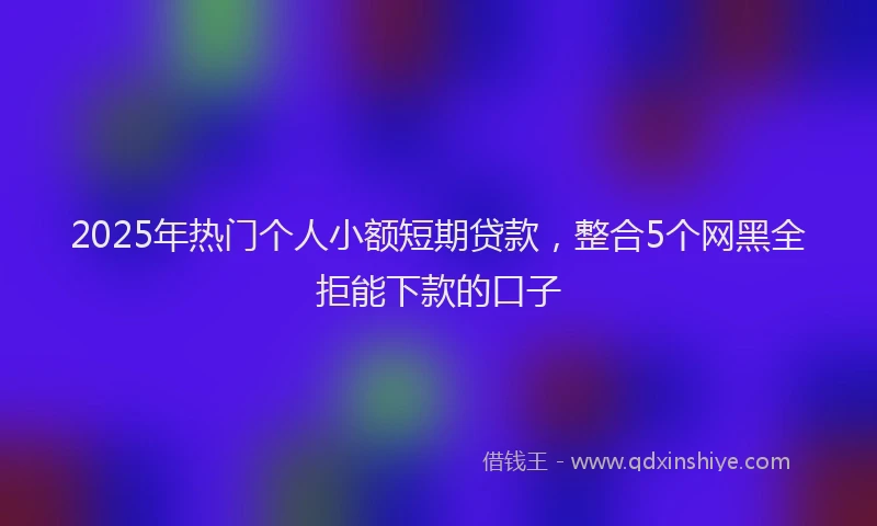 2025年热门个人小额短期贷款，整合5个网黑全拒能下款的口子