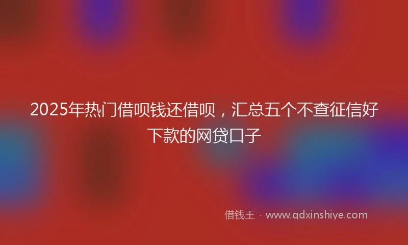 2025年热门借呗钱还借呗，汇总五个不查征信好下款的网贷口子