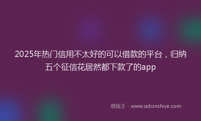 2025年热门信用不太好的可以借款的平台，归纳五个征信花居然都下款了的app